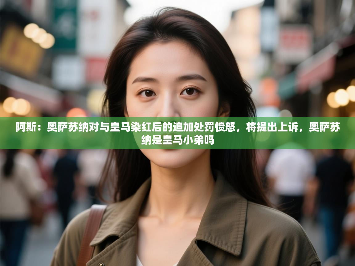 爱游戏体育官网app-阿斯:奥萨苏纳对与皇马染红后的追加处罚愤怒,将提出上诉,奥萨苏纳是皇马小弟吗 第1张